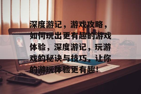 深度游记,游戏攻略,如何玩出更有趣的游戏体验,深度游记,玩游戏的秘诀与技巧,让你的游玩体验更有趣! 深度游记,游戏攻略,如何玩出更有趣的游戏体验,深度游记,玩游戏的秘诀与技巧,让你的游玩体验更有趣!