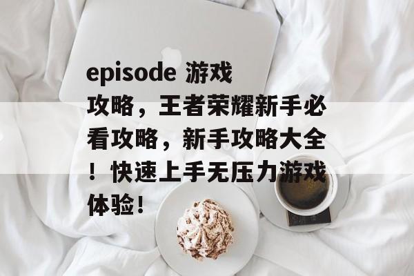 episode 游戏攻略,王者荣耀新手必看攻略,新手攻略大全!快速上手无压力游戏体验! episode 游戏攻略,王者荣耀新手必看攻略,新手攻略大全!快速上手无压力游戏体验!
