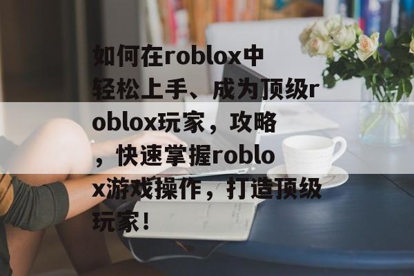 如何在roblox中轻松上手、成为顶级roblox玩家,攻略,快速掌握roblox游戏操作,打造顶级玩家! 如何在roblox中轻松上手、成为顶级roblox玩家,攻略,快速掌握roblox游戏操作,打造顶级玩家!