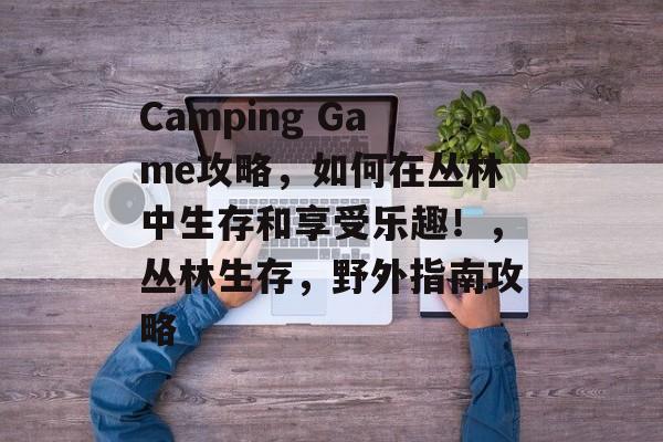 Camping Game攻略,如何在丛林中生存和享受乐趣!,丛林生存,野外指南攻略 Camping Game攻略,如何在丛林中生存和享受乐趣!,丛林生存,野外指南攻略