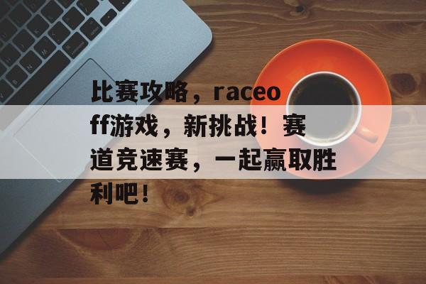 比赛攻略，raceoff游戏，新挑战！赛道竞速赛，一起赢取胜利吧！