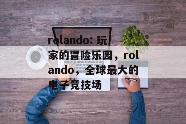 rolando: 玩家的冒险乐园,rolando,全球最大的电子竞技场 rolando: 玩家的冒险乐园,rolando,全球最大的电子竞技场