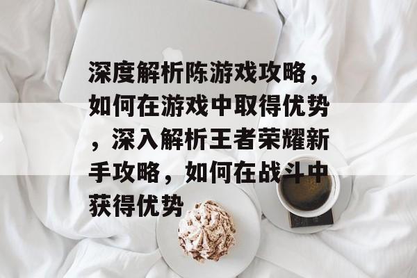 深度解析陈游戏攻略,如何在游戏中取得优势,深入解析王者荣耀新手攻略,如何在战斗中获得优势 深度解析陈游戏攻略,如何在游戏中取得优势,深入解析王者荣耀新手攻略,如何在战斗中获得优势