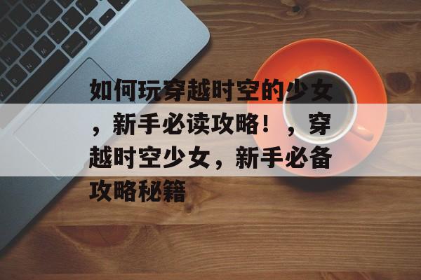 如何玩穿越时空的少女,新手必读攻略!,穿越时空少女,新手必备攻略秘籍 如何玩穿越时空的少女,新手必读攻略!,穿越时空少女,新手必备攻略秘籍
