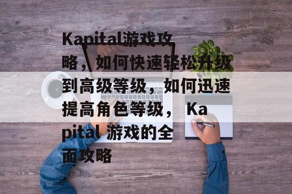Kapital游戏攻略,如何快速轻松升级到高级等级,如何迅速提高角色等级, Kapital 游戏的全面攻略 Kapital游戏攻略,如何快速轻松升级到高级等级,如何迅速提高角色等级, Kapital 游戏的全面攻略