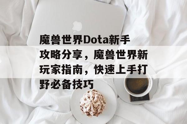 魔兽世界Dota新手攻略分享,魔兽世界新玩家指南,快速上手打野必备技巧 魔兽世界Dota新手攻略分享,魔兽世界新玩家指南,快速上手打野必备技巧
