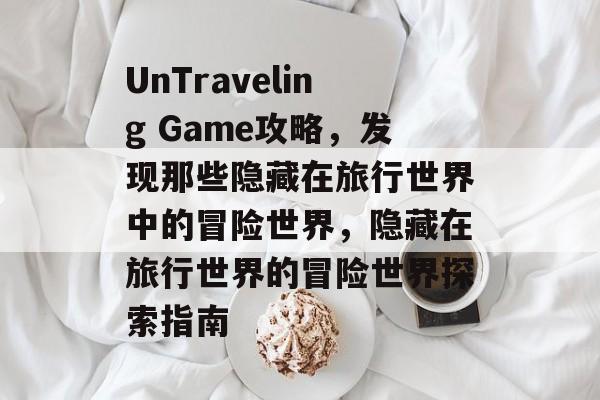 UnTraveling Game攻略，发现那些隐藏在旅行世界中的冒险世界，隐藏在旅行世界的冒险世界探索指南