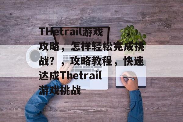 THetrail游戏攻略,怎样轻松完成挑战?,攻略教程,快速达成Thetrail游戏挑战 THetrail游戏攻略,怎样轻松完成挑战?,攻略教程,快速达成Thetrail游戏挑战