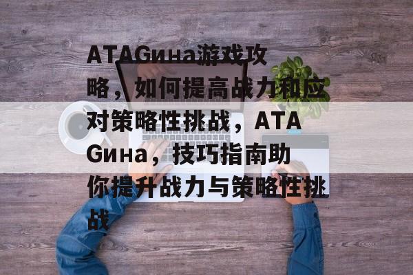 ATAGина游戏攻略，如何提高战力和应对策略性挑战，ATAGина，技巧指南助你提升战力与策略性挑战