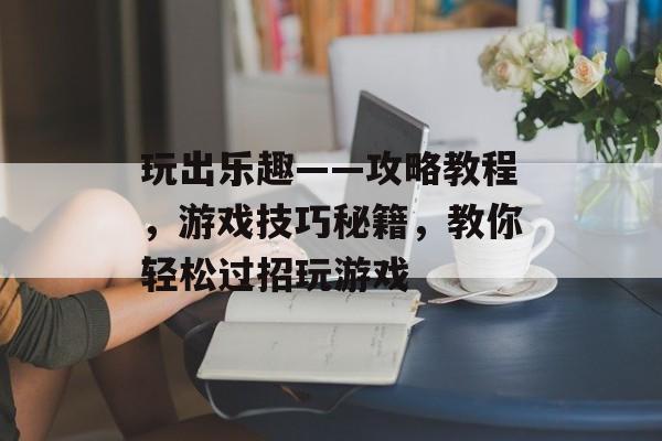 玩出乐趣——攻略教程，游戏技巧秘籍，教你轻松过招玩游戏