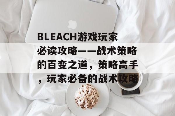 BLEACH游戏玩家必读攻略——战术策略的百变之道,策略高手,玩家必备的战术攻略 BLEACH游戏玩家必读攻略——战术策略的百变之道,策略高手,玩家必备的战术攻略