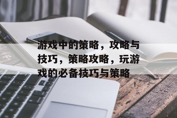 游戏中的策略,攻略与技巧,策略攻略,玩游戏的必备技巧与策略 游戏中的策略,攻略与技巧,策略攻略,玩游戏的必备技巧与策略