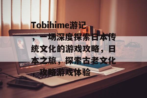 Tobihime游记，一场深度探索日本传统文化的游戏攻略，日本之旅，探索古老文化，攻略游戏体验