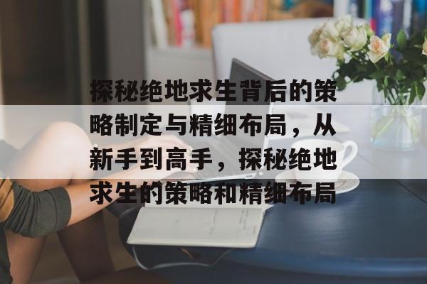 探秘绝地求生背后的策略制定与精细布局,从新手到高手,探秘绝地求生的策略和精细布局 探秘绝地求生背后的策略制定与精细布局,从新手到高手,探秘绝地求生的策略和精细布局