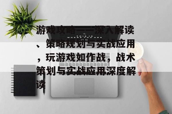 游戏攻略——深入解读、策略规划与实战应用,玩游戏如作战,战术策划与实战应用深度解读 游戏攻略——深入解读、策略规划与实战应用,玩游戏如作战,战术策划与实战应用深度解读