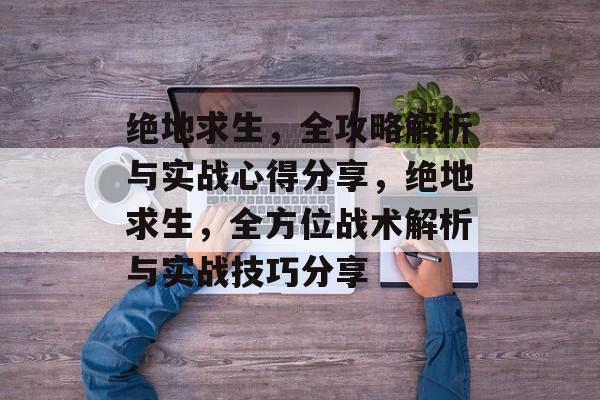 绝地求生,全攻略解析与实战心得分享,绝地求生,全方位战术解析与实战技巧分享 绝地求生,全攻略解析与实战心得分享,绝地求生,全方位战术解析与实战技巧分享