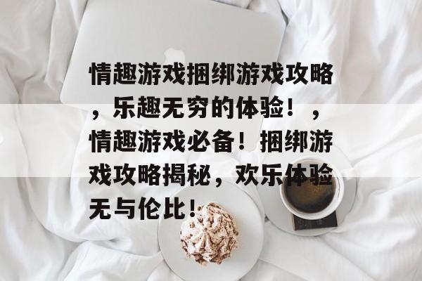 情趣游戏捆绑游戏攻略,乐趣无穷的体验!,情趣游戏必备!捆绑游戏攻略揭秘,欢乐体验无与伦比! 情趣游戏捆绑游戏攻略,乐趣无穷的体验!,情趣游戏必备!捆绑游戏攻略揭秘,欢乐体验无与伦比!
