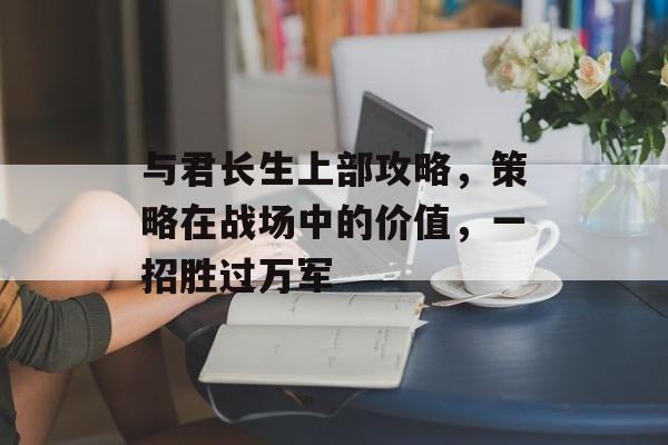 与君长生上部攻略,策略在战场中的价值,一招胜过万军 与君长生上部攻略,策略在战场中的价值,一招胜过万军