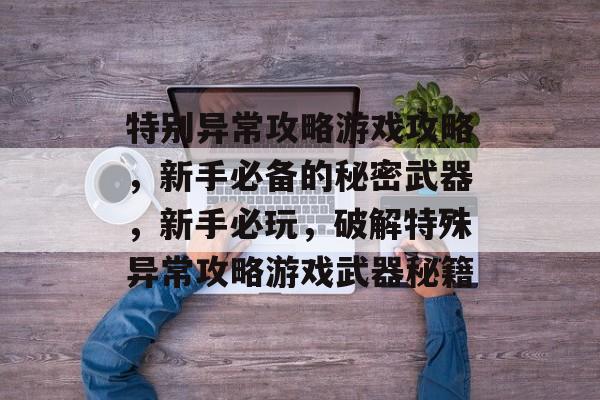 特别异常攻略游戏攻略,新手必备的秘密武器,新手必玩,破解特殊异常攻略游戏武器秘籍 特别异常攻略游戏攻略,新手必备的秘密武器,新手必玩,破解特殊异常攻略游戏武器秘籍