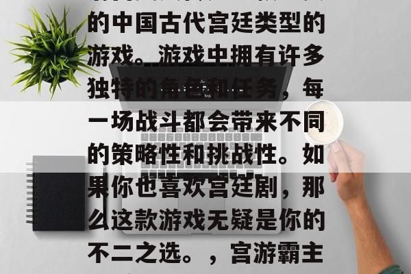 清宫美人传是一款经典的中国古代宫廷类型的游戏。游戏中拥有许多独特的角色和任务,每一场战斗都会带来不同的策略性和挑战性。如果你也喜欢宫廷剧,那么这款游戏无疑是你的不二之选。,宫游霸主 清宫英豪 清宫美人传是一款经典的中国古代宫廷类型的游戏。游戏中拥有许多独特的角色和任务,每一场战斗都会带来不同的策略性和挑战性。如果你也喜欢宫廷剧,那么这款游戏无疑是你的不二之选。,宫游霸主 清宫英豪