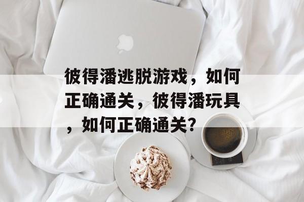 彼得潘逃脱游戏,如何正确通关,彼得潘玩具,如何正确通关? 彼得潘逃脱游戏,如何正确通关,彼得潘玩具,如何正确通关?