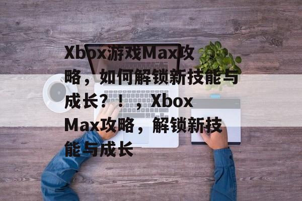 Xbox游戏Max攻略,如何解锁新技能与成长?!,Xbox Max攻略,解锁新技能与成长 Xbox游戏Max攻略,如何解锁新技能与成长?!,Xbox Max攻略,解锁新技能与成长