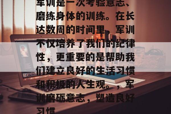 军训是一次考验意志、磨练身体的训练。在长达数周的时间里,军训不仅培养了我们的纪律性,更重要的是帮助我们建立良好的生活习惯和积极的人生观。,军训磨砺意志,塑造良好习惯 军训是一次考验意志、磨练身体的训练。在长达数周的时间里,军训不仅培养了我们的纪律性,更重要的是帮助我们建立良好的生活习惯和积极的人生观。,军训磨砺意志,塑造良好习惯