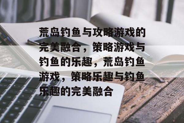 荒岛钓鱼与攻略游戏的完美融合,策略游戏与钓鱼的乐趣,荒岛钓鱼游戏,策略乐趣与钓鱼乐趣的完美融合 荒岛钓鱼与攻略游戏的完美融合,策略游戏与钓鱼的乐趣,荒岛钓鱼游戏,策略乐趣与钓鱼乐趣的完美融合