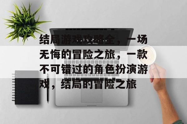 结局游戏攻略全,一场无悔的冒险之旅,一款不可错过的角色扮演游戏,结局的冒险之旅 结局游戏攻略全,一场无悔的冒险之旅,一款不可错过的角色扮演游戏,结局的冒险之旅