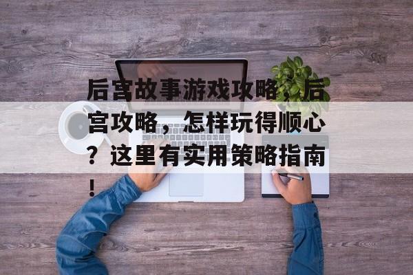 后宫故事游戏攻略，后宫攻略，怎样玩得顺心？这里有实用策略指南！