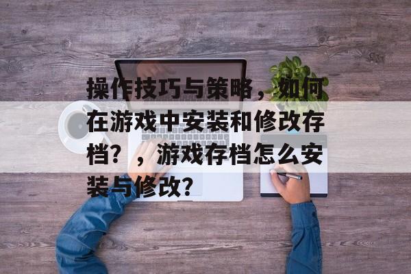 操作技巧与策略,如何在游戏中安装和修改存档?,游戏存档怎么安装与修改? 操作技巧与策略,如何在游戏中安装和修改存档?,游戏存档怎么安装与修改?