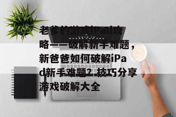 老爹的游戏iPad攻略——破解新手难题,新爸爸如何破解iPad新手难题?技巧分享游戏破解大全 老爹的游戏iPad攻略——破解新手难题,新爸爸如何破解iPad新手难题?技巧分享游戏破解大全