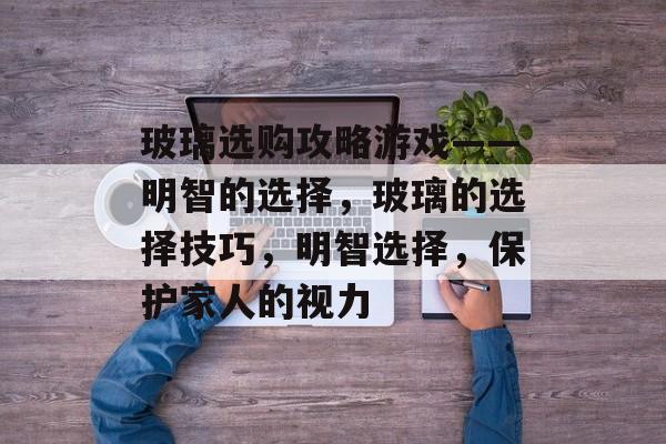 玻璃选购攻略游戏——明智的选择,玻璃的选择技巧,明智选择,保护家人的视力 玻璃选购攻略游戏——明智的选择,玻璃的选择技巧,明智选择,保护家人的视力