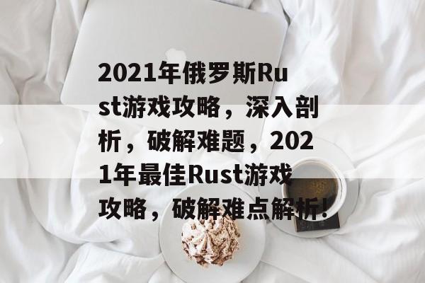 2021年俄罗斯Rust游戏攻略,深入剖析,破解难题,2021年最佳Rust游戏攻略,破解难点解析! 2021年俄罗斯Rust游戏攻略,深入剖析,破解难题,2021年最佳Rust游戏攻略,破解难点解析!