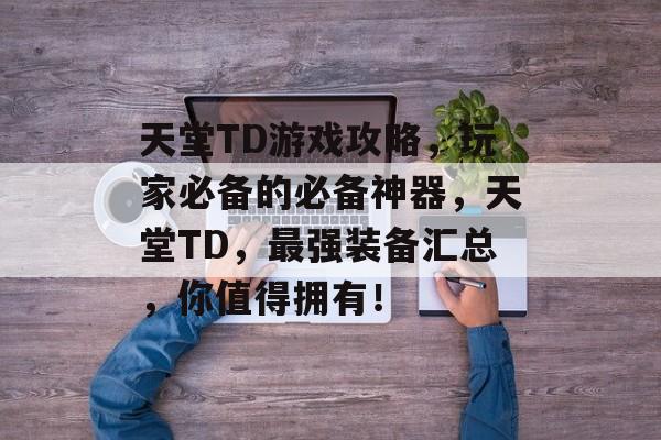 天堂TD游戏攻略,玩家必备的必备神器,天堂TD,最强装备汇总,你值得拥有! 天堂TD游戏攻略,玩家必备的必备神器,天堂TD,最强装备汇总,你值得拥有!