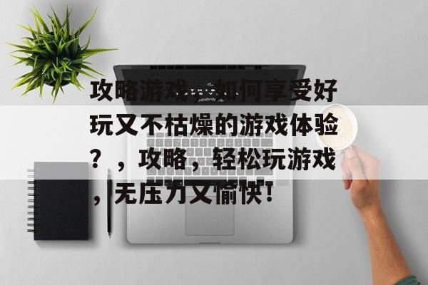 攻略游戏，如何享受好玩又不枯燥的游戏体验？，攻略，轻松玩游戏，无压力又愉快！