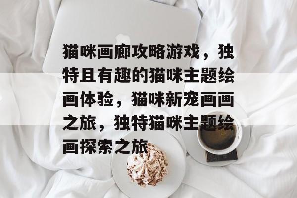 猫咪画廊攻略游戏,独特且有趣的猫咪主题绘画体验,猫咪新宠画画之旅,独特猫咪主题绘画探索之旅 猫咪画廊攻略游戏,独特且有趣的猫咪主题绘画体验,猫咪新宠画画之旅,独特猫咪主题绘画探索之旅