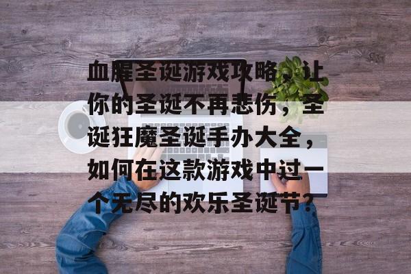 血腥圣诞游戏攻略,让你的圣诞不再悲伤,圣诞狂魔圣诞手办大全,如何在这款游戏中过一个无尽的欢乐圣诞节? 血腥圣诞游戏攻略,让你的圣诞不再悲伤,圣诞狂魔圣诞手办大全,如何在这款游戏中过一个无尽的欢乐圣诞节?