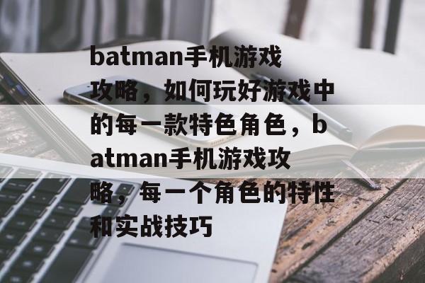 batman手机游戏攻略，如何玩好游戏中的每一款特色角色，batman手机游戏攻略，每一个角色的特性和实战技巧