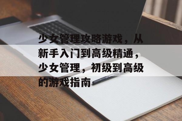 少女管理攻略游戏,从新手入门到高级精通,少女管理,初级到高级的游戏指南 少女管理攻略游戏,从新手入门到高级精通,少女管理,初级到高级的游戏指南