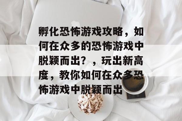 孵化恐怖游戏攻略,如何在众多的恐怖游戏中脱颖而出?,玩出新高度,教你如何在众多恐怖游戏中脱颖而出 孵化恐怖游戏攻略,如何在众多的恐怖游戏中脱颖而出?,玩出新高度,教你如何在众多恐怖游戏中脱颖而出