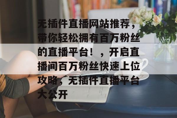 无插件直播网站推荐,带你轻松拥有百万粉丝的直播平台!,开启直播间百万粉丝快速上位攻略,无插件直播平台大公开 无插件直播网站推荐,带你轻松拥有百万粉丝的直播平台!,开启直播间百万粉丝快速上位攻略,无插件直播平台大公开