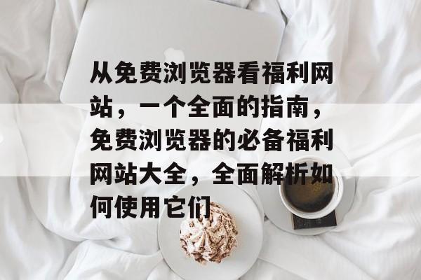 从免费浏览器看福利网站，一个全面的指南，免费浏览器的必备福利网站大全，全面解析如何使用它们