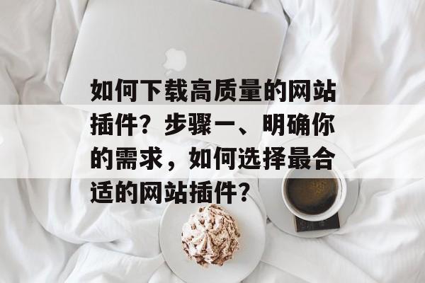 如何下载高质量的网站插件?步骤一、明确你的需求,如何选择最合适的网站插件? 如何下载高质量的网站插件?步骤一、明确你的需求,如何选择最合适的网站插件?