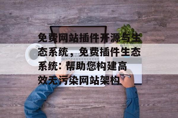 免费网站插件开源与生态系统,免费插件生态系统: 帮助您构建高效无污染网站架构 免费网站插件开源与生态系统,免费插件生态系统: 帮助您构建高效无污染网站架构