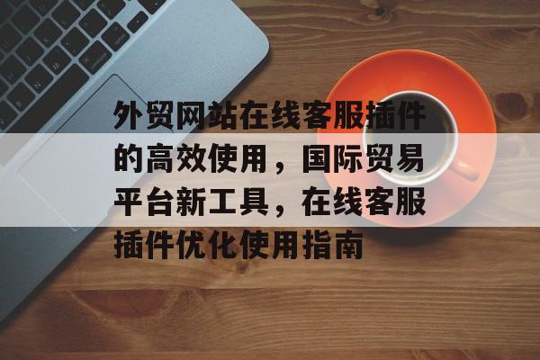 外贸网站在线客服插件的高效使用，国际贸易平台新工具，在线客服插件优化使用指南