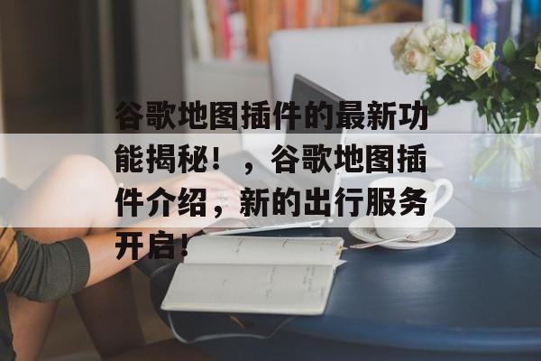 谷歌地图插件的最新功能揭秘!,谷歌地图插件介绍,新的出行服务开启! 谷歌地图插件的最新功能揭秘!,谷歌地图插件介绍,新的出行服务开启!