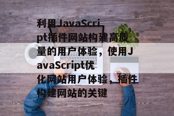 利用JavaScript插件网站构建高质量的用户体验,使用JavaScript优化网站用户体验,插件构建网站的关键 利用JavaScript插件网站构建高质量的用户体验,使用JavaScript优化网站用户体验,插件构建网站的关键