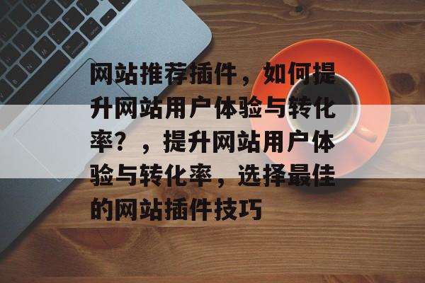 网站推荐插件,如何提升网站用户体验与转化率?,提升网站用户体验与转化率,选择最佳的网站插件技巧 网站推荐插件,如何提升网站用户体验与转化率?,提升网站用户体验与转化率,选择最佳的网站插件技巧