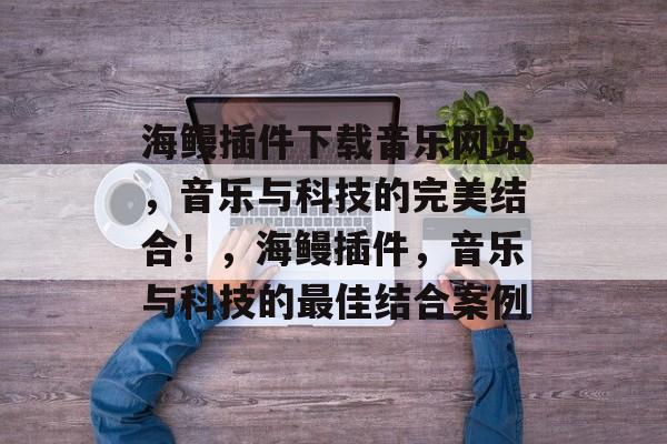 海鳗插件下载音乐网站,音乐与科技的完美结合!,海鳗插件,音乐与科技的最佳结合案例 海鳗插件下载音乐网站,音乐与科技的完美结合!,海鳗插件,音乐与科技的最佳结合案例